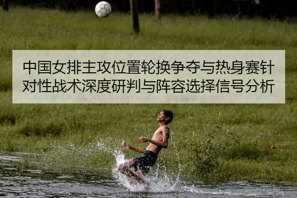 中国女排主攻位置轮换争夺与热身赛针对性战术深度研判与阵容选择信号分析